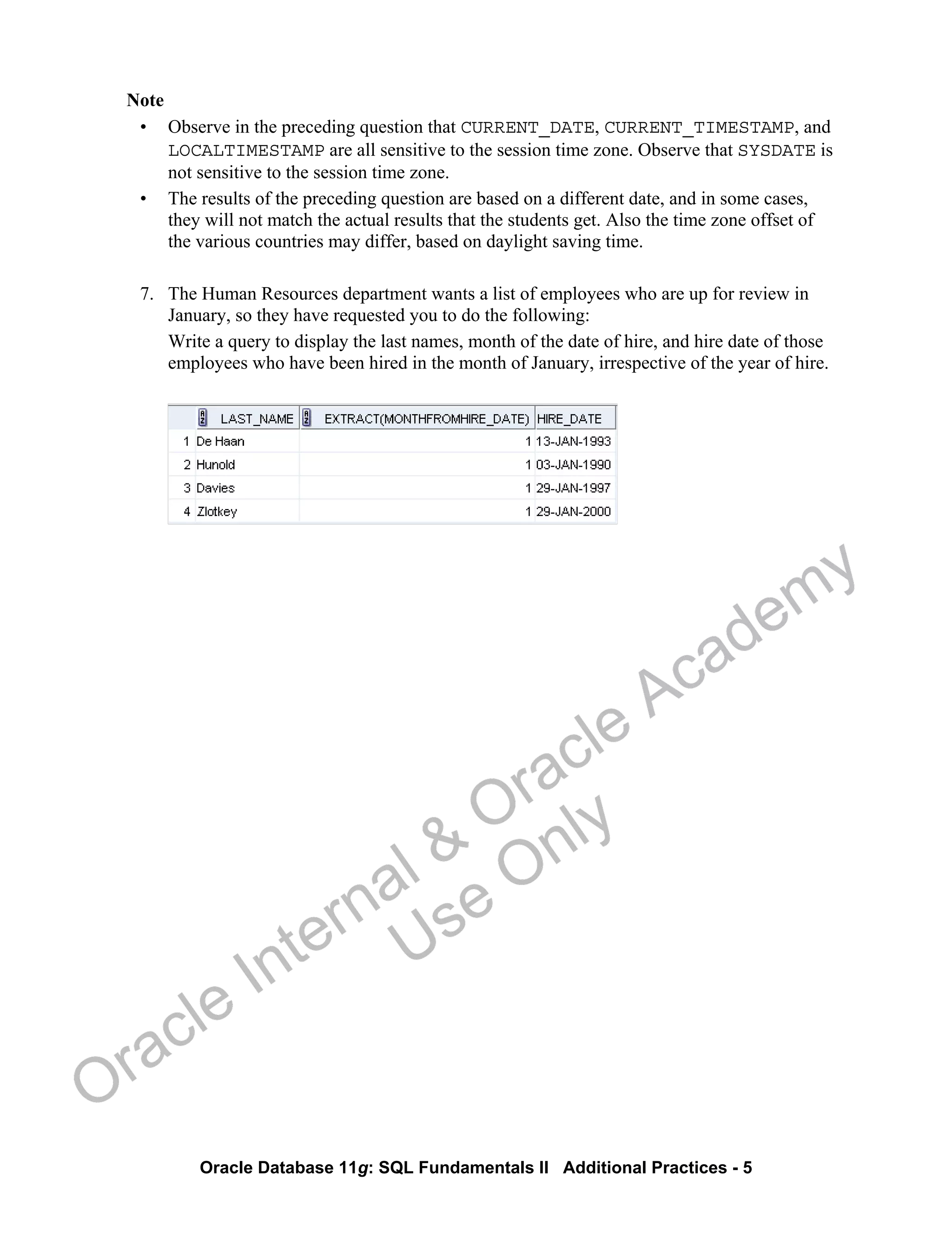 Oracle Database 11g: SQL Fundamentals II Additional Practices - 5
Note
• Observe in the preceding question that CURRENT_DATE, CURRENT_TIMESTAMP, and
LOCALTIMESTAMP are all sensitive to the session time zone. Observe that SYSDATE is
not sensitive to the session time zone.
• The results of the preceding question are based on a different date, and in some cases,
they will not match the actual results that the students get. Also the time zone offset of
the various countries may differ, based on daylight saving time.
7. The Human Resources department wants a list of employees who are up for review in
January, so they have requested you to do the following:
Write a query to display the last names, month of the date of hire, and hire date of those
employees who have been hired in the month of January, irrespective of the year of hire.
Oracle Internal &
Oracle Academy
Use Only
 