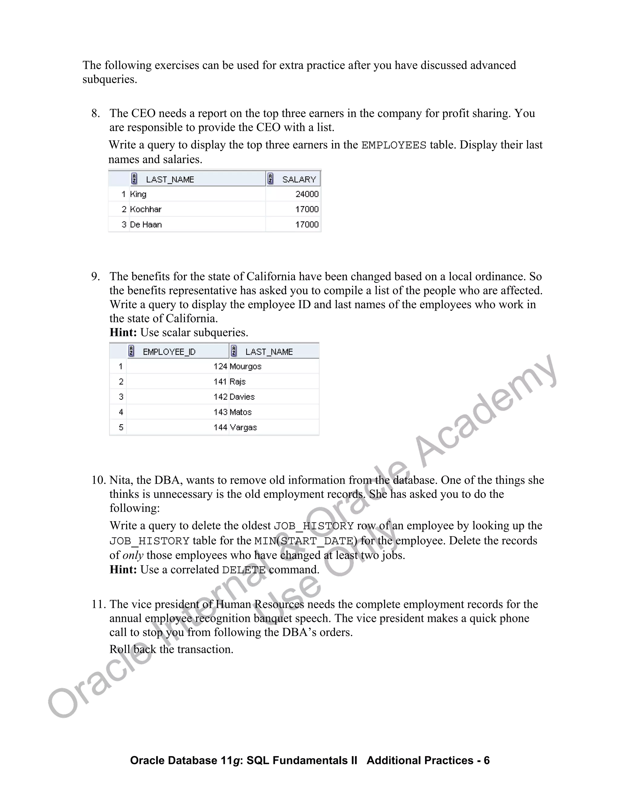 Oracle Database 11g: SQL Fundamentals II Additional Practices - 6
The following exercises can be used for extra practice after you have discussed advanced
subqueries.
8. The CEO needs a report on the top three earners in the company for profit sharing. You
are responsible to provide the CEO with a list.
Write a query to display the top three earners in the EMPLOYEES table. Display their last
names and salaries.
9. The benefits for the state of California have been changed based on a local ordinance. So
the benefits representative has asked you to compile a list of the people who are affected.
Write a query to display the employee ID and last names of the employees who work in
the state of California.
Hint: Use scalar subqueries.
10. Nita, the DBA, wants to remove old information from the database. One of the things she
thinks is unnecessary is the old employment records. She has asked you to do the
following:
Write a query to delete the oldest JOB_HISTORY row of an employee by looking up the
JOB_HISTORY table for the MIN(START_DATE) for the employee. Delete the records
of only those employees who have changed at least two jobs.
Hint: Use a correlated DELETE command.
11. The vice president of Human Resources needs the complete employment records for the
annual employee recognition banquet speech. The vice president makes a quick phone
call to stop you from following the DBA’s orders.
Roll back the transaction.
Oracle Internal &
Oracle Academy
Use Only
 
