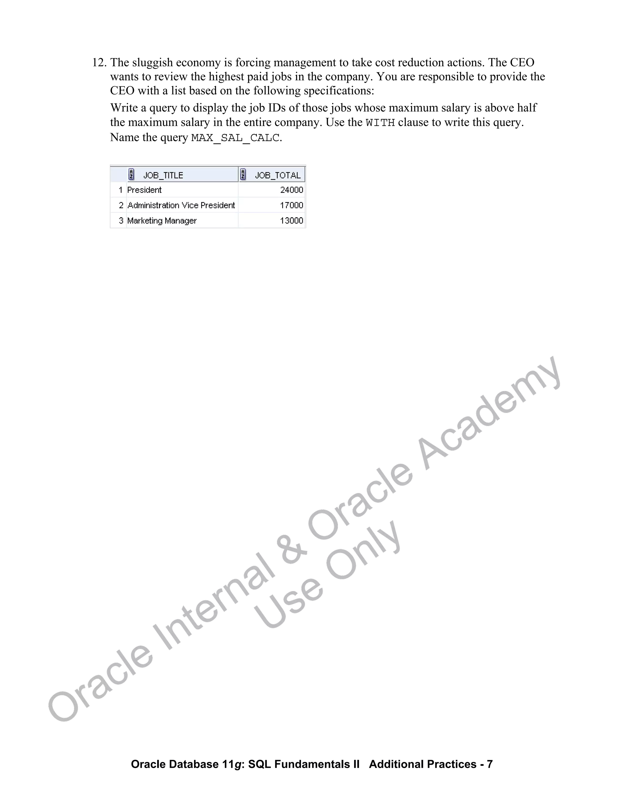 Oracle Database 11g: SQL Fundamentals II Additional Practices - 7
12. The sluggish economy is forcing management to take cost reduction actions. The CEO
wants to review the highest paid jobs in the company. You are responsible to provide the
CEO with a list based on the following specifications:
Write a query to display the job IDs of those jobs whose maximum salary is above half
the maximum salary in the entire company. Use the WITH clause to write this query.
Name the query MAX_SAL_CALC.
Oracle Internal &
Oracle Academy
Use Only
 