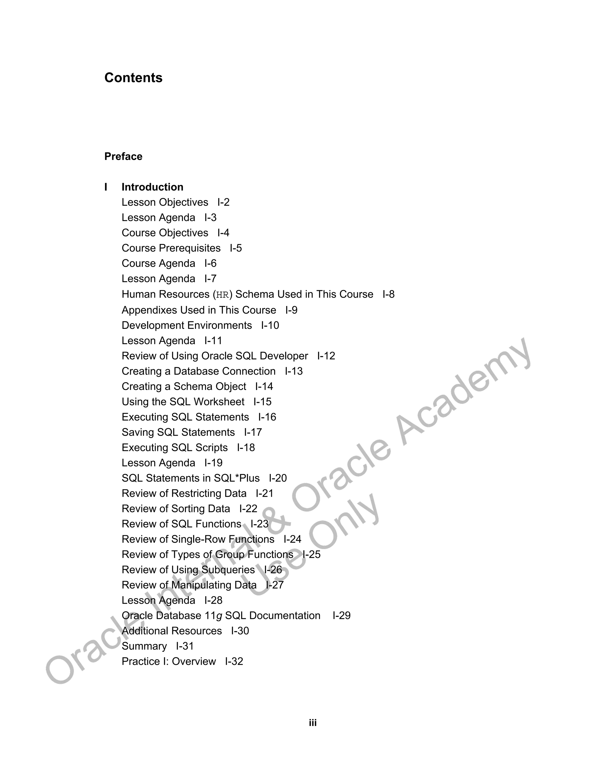 iii
Contents
Preface
I Introduction
Lesson Objectives I-2
Lesson Agenda I-3
Course Objectives I-4
Course Prerequisites I-5
Course Agenda I-6
Lesson Agenda I-7
Human Resources (HR) Schema Used in This Course I-8
Appendixes Used in This Course I-9
Development Environments I-10
Lesson Agenda I-11
Review of Using Oracle SQL Developer I-12
Creating a Database Connection I-13
Creating a Schema Object I-14
Using the SQL Worksheet I-15
Executing SQL Statements I-16
Saving SQL Statements I-17
Executing SQL Scripts I-18
Lesson Agenda I-19
SQL Statements in SQL*Plus I-20
Review of Restricting Data I-21
Review of Sorting Data I-22
Review of SQL Functions I-23
Review of Single-Row Functions I-24
Review of Types of Group Functions I-25
Review of Using Subqueries I-26
Review of Manipulating Data I-27
Lesson Agenda I-28
Oracle Database 11g SQL Documentation I-29
Additional Resources I-30
Summary I-31
Practice I: Overview I-32
Oracle Internal &
Oracle Academy
Use Only
 