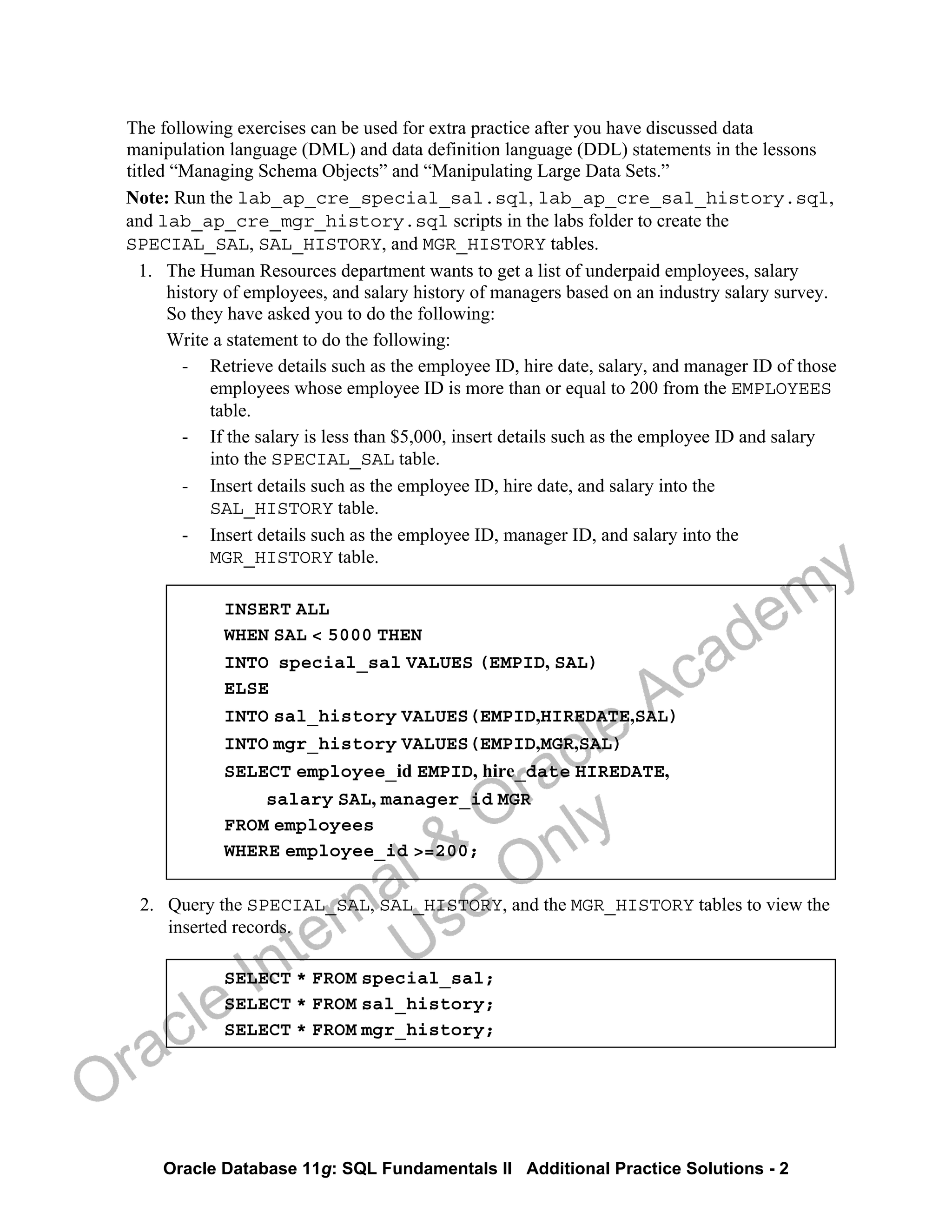 Oracle Database 11g: SQL Fundamentals II Additional Practice Solutions - 2
The following exercises can be used for extra practice after you have discussed data
manipulation language (DML) and data definition language (DDL) statements in the lessons
titled “Managing Schema Objects” and “Manipulating Large Data Sets.”
Note: Run the lab_ap_cre_special_sal.sql, lab_ap_cre_sal_history.sql,
and lab_ap_cre_mgr_history.sql scripts in the labs folder to create the
SPECIAL_SAL, SAL_HISTORY, and MGR_HISTORY tables.
1. The Human Resources department wants to get a list of underpaid employees, salary
history of employees, and salary history of managers based on an industry salary survey.
So they have asked you to do the following:
Write a statement to do the following:
- Retrieve details such as the employee ID, hire date, salary, and manager ID of those
employees whose employee ID is more than or equal to 200 from the EMPLOYEES
table.
- If the salary is less than $5,000, insert details such as the employee ID and salary
into the SPECIAL_SAL table.
- Insert details such as the employee ID, hire date, and salary into the
SAL_HISTORY table.
- Insert details such as the employee ID, manager ID, and salary into the
MGR_HISTORY table.
INSERT ALL
WHEN SAL < 5000 THEN
INTO special_sal VALUES (EMPID, SAL)
ELSE
INTO sal_history VALUES(EMPID,HIREDATE,SAL)
INTO mgr_history VALUES(EMPID,MGR,SAL)
SELECT employee_id EMPID, hire_date HIREDATE,
salary SAL, manager_id MGR
FROM employees
WHERE employee_id >=200;
2. Query the SPECIAL_SAL, SAL_HISTORY, and the MGR_HISTORY tables to view the
inserted records.
SELECT * FROM special_sal;
SELECT * FROM sal_history;
SELECT * FROM mgr_history;
Oracle Internal &
Oracle Academy
Use Only
 