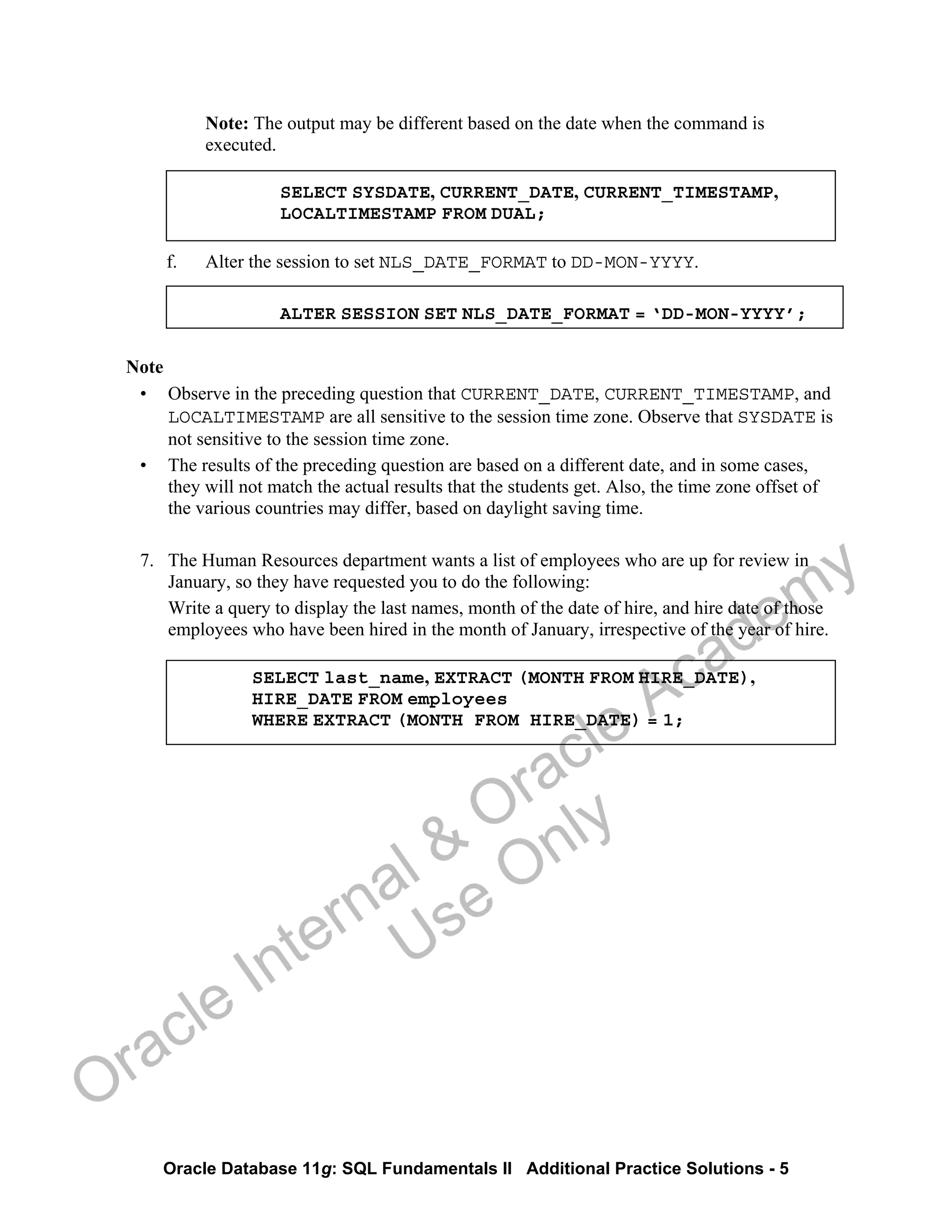 Oracle Database 11g: SQL Fundamentals II Additional Practice Solutions - 5
Note: The output may be different based on the date when the command is
executed.
SELECT SYSDATE, CURRENT_DATE, CURRENT_TIMESTAMP,
LOCALTIMESTAMP FROM DUAL;
f. Alter the session to set NLS_DATE_FORMAT to DD-MON-YYYY.
ALTER SESSION SET NLS_DATE_FORMAT = ‘DD-MON-YYYY’;
Note
• Observe in the preceding question that CURRENT_DATE, CURRENT_TIMESTAMP, and
LOCALTIMESTAMP are all sensitive to the session time zone. Observe that SYSDATE is
not sensitive to the session time zone.
• The results of the preceding question are based on a different date, and in some cases,
they will not match the actual results that the students get. Also, the time zone offset of
the various countries may differ, based on daylight saving time.
7. The Human Resources department wants a list of employees who are up for review in
January, so they have requested you to do the following:
Write a query to display the last names, month of the date of hire, and hire date of those
employees who have been hired in the month of January, irrespective of the year of hire.
SELECT last_name, EXTRACT (MONTH FROM HIRE_DATE),
HIRE_DATE FROM employees
WHERE EXTRACT (MONTH FROM HIRE_DATE) = 1;
Oracle Internal &
Oracle Academy
Use Only
 