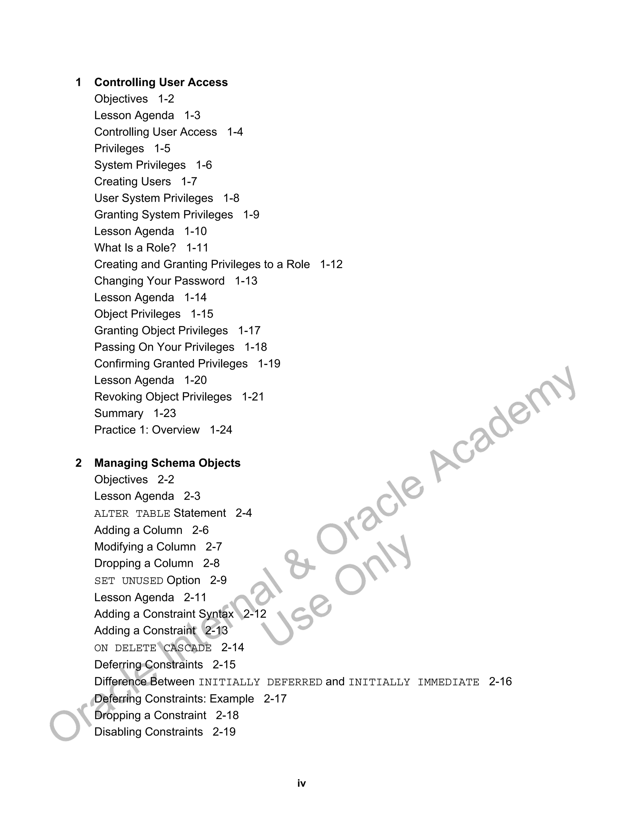 iv
1 Controlling User Access
Objectives 1-2
Lesson Agenda 1-3
Controlling User Access 1-4
Privileges 1-5
System Privileges 1-6
Creating Users 1-7
User System Privileges 1-8
Granting System Privileges 1-9
Lesson Agenda 1-10
What Is a Role? 1-11
Creating and Granting Privileges to a Role 1-12
Changing Your Password 1-13
Lesson Agenda 1-14
Object Privileges 1-15
Granting Object Privileges 1-17
Passing On Your Privileges 1-18
Confirming Granted Privileges 1-19
Lesson Agenda 1-20
Revoking Object Privileges 1-21
Summary 1-23
Practice 1: Overview 1-24
2 Managing Schema Objects
Objectives 2-2
Lesson Agenda 2-3
ALTER TABLE Statement 2-4
Adding a Column 2-6
Modifying a Column 2-7
Dropping a Column 2-8
SET UNUSED Option 2-9
Lesson Agenda 2-11
Adding a Constraint Syntax 2-12
Adding a Constraint 2-13
ON DELETE CASCADE 2-14
Deferring Constraints 2-15
Difference Between INITIALLY DEFERRED and INITIALLY IMMEDIATE 2-16
Deferring Constraints: Example 2-17
Dropping a Constraint 2-18
Disabling Constraints 2-19
Oracle Internal &
Oracle Academy
Use Only
 