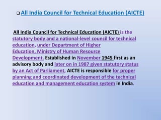 All India Council for Technical Education (AICTE) is the
statutory body and a national-level council for technical
education, under Department of Higher
Education, Ministry of Human Resource
Development. Established in November 1945 first as an
advisory body and later on in 1987 given statutory status
by an Act of Parliament, AICTE is responsible for proper
planning and coordinated development of the technical
education and management education system in India.
 All India Council for Technical Education (AICTE)
 