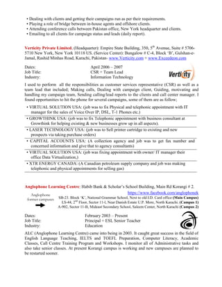 • Dealing with clients and getting their campaigns run as per their requirements.
• Playing a role of bridge between in-house agents and offshore clients.
• Attending conference calls between Pakistan office, New York headquarter and clients.
• Emailing to all clients for campaign status and leads (daily report).
Verticity Private Limited, (Headquarter): Empire State Building, 350, 5th
Avenue, Suite # 5706-
5710 New York, New York 10118 US. (Service Center): Bungalow # C-4, Block ‘B’, Gulshan-e-
Jamal, Rashid Minhas Road, Karachi, Pakistan- www.Verticity.com + www.Exceedeon.com
Dates: April 2006 – 2007
Job Title: CSR + Team Lead
Industry: Information Technology
I used to perform all the responsibilities as customer services representative (CSR) as well as a
team lead that included; Making calls, Dealing with campaign client, Guiding, motivating and
handling my campaign team, Sending calling/lead reports to the clients and call center manager. I
found opportunities to hit the phone for several campaigns, some of them are as follow;
• VIRTUAL SOLUTION USA: (job was to fix Physical and telephonic appointment with IT
manager for the sales of Voice Over IP, DSL, T-1 Phones etc.)
• GROWTHINK USA: (job was to fix Telephonic appointment with business consultant at
Growthink for helping existing & new businesses grow up in all aspects).
• LASER TECHNOLOGY USA: (job was to Sell printer cartridge to existing and new
prospects via taking purchase orders)
• CAPITAL ACCOUNTS USA: (A collection agency and job was to get fax number and
concerned information and give that to agency consultants)
• VIRTUAL SOLUTION USA: (job was fixing appointment with owner/ IT manager their
office Data Virtualization,)
• XTR ENERGY CANADA: (A Canadian petroleum supply company and job was making
telephonic and physical appointments for selling gas)
Anglophone Learning Centre: Habib Bank & Scholar’s School Building, Main Rd Korangi # 2.
https://www.facebook.com/anglophonek
SB-23. Block ‘K’, National Grammar School, Next to old I.D. Card office (Main Campus)
LS-44, 2nd
Floor, Sector 11-l, Near Danish Estate U.P. More, North Karachi. (Campus 1)
A-902, Sector 11-B, Mideast Secondary School, Saleem Center, North Karachi (Campus 2)
Dates: February 2003 – Present
Job Title: Principal + ESL Senior Teacher
Industry: Education
ALC (Anglophone Learning Centre) came into being in 2003. It caught great success in the field of
English Language Teaching, IELTS and TOEFL Preparation, Computer Literacy, Academic
Classes, Call Centre Training Program and Workshops. I monitor all of Administrative tasks and
also take senior classes. At present Korangi campus is working and new campuses are planned to
be restarted sooner.
Anglophone
former campuses
 