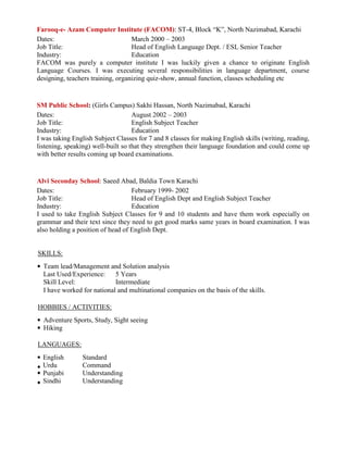 Farooq-e- Azam Computer Institute (FACOM): ST-4, Block “K”, North Nazimabad, Karachi
Dates: March 2000 – 2003
Job Title: Head of English Language Dept. / ESL Senior Teacher
Industry: Education
FACOM was purely a computer institute I was luckily given a chance to originate English
Language Courses. I was executing several responsibilities in language department, course
designing, teachers training, organizing quiz-show, annual function, classes scheduling etc
SM Public School: (Girls Campus) Sakhi Hassan, North Nazimabad, Karachi
Dates: August 2002 – 2003
Job Title: English Subject Teacher
Industry: Education
I was taking English Subject Classes for 7 and 8 classes for making English skills (writing, reading,
listening, speaking) well-built so that they strengthen their language foundation and could come up
with better results coming up board examinations.
Alvi Seconday School: Saeed Abad, Baldia Town Karachi
Dates: February 1999- 2002
Job Title: Head of English Dept and English Subject Teacher
Industry: Education
I used to take English Subject Classes for 9 and 10 students and have them work especially on
grammar and their text since they need to get good marks same years in board examination. I was
also holding a position of head of English Dept.
SKILLS:
Team lead/Management and Solution analysis
Last Used/Experience: 5 Years
Skill Level: Intermediate
I have worked for national and multinational companies on the basis of the skills.
HOBBIES / ACTIVITIES:
Adventure Sports, Study, Sight seeing
Hiking
LANGUAGES:
English Standard
Urdu Command
Punjabi Understanding
Sindhi Understanding
 