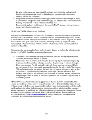 • Develop easily usable and understandable software tools though the application of
human-centered design best practices, including user research studies, systematic
usability testing, and evaluation;
• Integrate advances in information technology with advances in cyberlearning (i.e., what
is known about how people learn with technology), and integrate these software tools into
learning environments so their potential is fulfilled; and
• Foster multidisciplinary collaborations that span the NASA science, computer science,
design, and education disciplines.
1.1 Software Tool Development and Validation
This program element supports the adaptation, development, and dissemination of web-enabled
software tools for asteroid data analysis that would facilitate the use of existing datasets, enable
or enhance future science investigations of interest to the Near Earth Objects Program, and make
these software tools open source, web-accessible, and easily useable by nonprofessionals,
including high school and college students, amateur astronomers, citizen scientists, and other
members of the public.
At minimum, the web-enabled software tool will enable the user to perform the following tasks,
the first two of which should use an automated algorithm:
• Astrometry: Solve an image for the positions of the stars and moving objects within it.
Allow the processing of batches of images.
• Photometry: Provide relative photometry for the moving objects within an image using
reference stars from standard catalogs. Also allow the processing of batches of images.
• Light curve analysis: Provide a virtual workbench for the user to create asteroid light
curves from the derived photometric values and determine the spin period of the asteroid.
This analysis must take into account the particulars of asteroid light curves, such as, but
not limited to, light-time correction and the phase angle effect on brightness. The
software must produce, at a minimum, and in addition to data files with the results of the
analyzed light curve, an image of the folded light curve that is suitable for publication in
a scientific journal.
NEO and AGC do not support extensive application of these tools, but it is expected that the
validity and usability of these tools by nonprofessionals will be demonstrated during the course
of the proposed work. Proposals are expected to include a plan to disseminate the tools for use by
a wide audience, including students, amateur astronomers, citizen scientists, and the planetary
science community. In addition to any other dissemination mechanisms, investigators developing
software tools are required to archive the source code, and all relevant documentation, at
NASA’s Github site (https://github.com/nasa). It is expected that user interfaces and/or
executables will be made publically available at no cost.
C.21-2
 