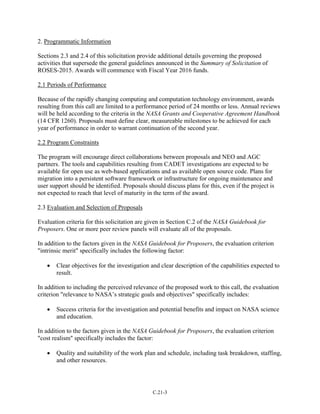 2. Programmatic Information
Sections 2.3 and 2.4 of this solicitation provide additional details governing the proposed
activities that supersede the general guidelines announced in the Summary of Solicitation of
ROSES-2015. Awards will commence with Fiscal Year 2016 funds.
2.1 Periods of Performance
Because of the rapidly changing computing and computation technology environment, awards
resulting from this call are limited to a performance period of 24 months or less. Annual reviews
will be held according to the criteria in the NASA Grants and Cooperative Agreement Handbook
(14 CFR 1260). Proposals must define clear, measureable milestones to be achieved for each
year of performance in order to warrant continuation of the second year.
2.2 Program Constraints
The program will encourage direct collaborations between proposals and NEO and AGC
partners. The tools and capabilities resulting from CADET investigations are expected to be
available for open use as web-based applications and as available open source code. Plans for
migration into a persistent software framework or infrastructure for ongoing maintenance and
user support should be identified. Proposals should discuss plans for this, even if the project is
not expected to reach that level of maturity in the term of the award.
2.3 Evaluation and Selection of Proposals
Evaluation criteria for this solicitation are given in Section C.2 of the NASA Guidebook for
Proposers. One or more peer review panels will evaluate all of the proposals.
In addition to the factors given in the NASA Guidebook for Proposers, the evaluation criterion
"intrinsic merit" specifically includes the following factor:
• Clear objectives for the investigation and clear description of the capabilities expected to
result.
In addition to including the perceived relevance of the proposed work to this call, the evaluation
criterion "relevance to NASA’s strategic goals and objectives" specifically includes:
• Success criteria for the investigation and potential benefits and impact on NASA science
and education.
In addition to the factors given in the NASA Guidebook for Proposers, the evaluation criterion
"cost realism" specifically includes the factor:
• Quality and suitability of the work plan and schedule, including task breakdown, staffing,
and other resources.
C.21-3
 
