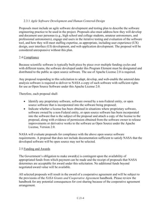 2.3.1 Agile Software Development and Human Centered-Design
Proposals must include an agile software development and testing plan to describe the software
engineering practice to be used in the project. Proposals also must address how they will develop
and document user personas (e.g., high school and college students, amateur astronomers, and
professional astronomers), engage end users in the iterative testing and evaluation of the software
tool, and how they will meet staffing expertise, as appropriate, including user experience (UX)
design, user interface (UI) development, and web application development. The proposal will be
considered unresponsive without this plan.
2.4 Compliance
Because scientific software is typically built piece by piece over multiple funding cycles and
with different teams, the software developed under this Program Element must be designated and
distributed to the public as open source software. The use of Apache License 2.0 is required.
Any proposal responding to this solicitation to adapt, develop, and web-enable the asteroid data
analysis software is required to deliver to NASA a copy of such software with sufficient rights
for use as Open Source Software under this Apache License 2.0.
Therefore, each proposal shall:
• Identify any proprietary software, software owned by a non-Federal entity, or open
source software that is incorporated into the software being proposed;
• Indicate whether a license has been obtained in situations where proprietary software,
software owned by a non-Federal entity, or open source software has been incorporated
into the software that is the subject of the proposal and attach a copy of the license to the
proposal, along with evidence of permission obtained from the software owner to release
improvements or derivative works to the software as Open Source under the Apache
License, Version 2.0.
NASA will evaluate proposals for compliance with the above open source software
requirements. A proposal that does not include documentation sufficient to satisfy NASA that the
developed software will be open source may not be selected.
2.5 Funding and Awards
The Government’s obligation to make award(s) is contingent upon the availability of
appropriated funds from which payment can be made and the receipt of proposals that NASA
determines are acceptable for award under this solicitation. No additional funds beyond
negotiated award value will be available.
All selected proposals will result in the award of a cooperative agreement and will be subject to
the provisions of the NASA Grants and Cooperative Agreement handbook. Please review the
handbook for any potential consequences for cost sharing because of the cooperative agreement
arrangement.
C.21-4
 