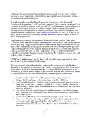 To facilitate the early recruitment of a conflict-free review panel, given the nature of the new
calls, and to ensure proposals are submitted to the appropriate program, this program will use a
two-step proposal submission process.
A Step-1 proposal is required and must be submitted electronically by the Authorized
Organizational Representative (AOR). No budget is required. Only proposers who submit a Step-
1 proposal are eligible to submit a Step-2 proposal. Full (Step-2) proposals must broadly contain
the same scientific goals proposed in the Step-1 proposal. The PI cannot be adjusted and
proposers that want to add funded investigators between the Step-1 and Step-2 proposals must
inform the point(s) of contact below and cc sara@nasa.gov at least two weeks in advance of the
Step-2 due date. Submission of the Step-1 proposal does not obligate the proposer to submit a
Step-2 (full) proposal later.
Proposers should refer to the "Instructions for Submitting a Step-1 Proposal" under "Other
Documents" on the NSPIRES web page for this program. The Scientific/Technical/Management
section of the Step-1 proposal is restricted to the 4000 character Proposal Summary text box on
the NSPIRES web interface cover pages and should include a brief description of the goals and
objectives to be addressed by the proposal, the methodology to be used, and the relevance of the
proposed research to this call. The Step-1 proposal may be used to determine whether the
proposal was submitted to the appropriate program element. No evaluation of intrinsic merit will
be done on Step-1 proposals.
NSPIRES will notify proposers whether their Step-2 proposal is encouraged or not, at which
point they will be able to submit Step-2 proposals.
All Step-2 proposals submitted must strictly conform to the formatting rules in ROSES (e.g.,
Section IV of the Summary of Solicitation) and Chapter 2 of the NASA Guidebook for Proposers.
Where ROSES differs from The Guidebook, ROSES takes precedence. Proposals that do not
conform may be rejected without review. In previous years, problems with the following aspects
of formatting proposals have been noted. Proposers should pay particular attention to:
• Length of the Scientific/Technical/Management section: 5 pages maximum.
• Margins: 1 inch on all sides, with a standard page size of 8.5 × 11 inches.
• Font: Section 2 of the NASA Guidebook for Proposers requires easily read fonts having,
on average, no more than 15 characters per inch (e.g., 12-point Times New Roman and
Ariel). Proposers may not adjust the character spacing or otherwise condense a font from
its default appearance.
• Line spacing: Font and line-spacing settings should produce text that contains no more
than 5.5 lines per inch. Proposers may not adjust line-spacing settings for a selected font
below single-spaced.
• Figure captions: Must follow the same font and spacing rules as the main text.
• Figures and tables: For text in figures and tables, the font and spacing rules listed above
are not required, but all text must be judged to be legible to reviewers without
magnification above 100%. Do not place expository text in tables or figures in order to
gain space.
C.21-6
 