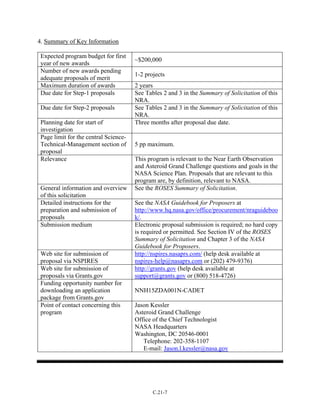 4. Summary of Key Information
Expected program budget for first
year of new awards
~$200,000
Number of new awards pending
adequate proposals of merit
1-2 projects
Maximum duration of awards 2 years
Due date for Step-1 proposals See Tables 2 and 3 in the Summary of Solicitation of this
NRA.
Due date for Step-2 proposals See Tables 2 and 3 in the Summary of Solicitation of this
NRA.
Planning date for start of
investigation
Three months after proposal due date.
Page limit for the central Science-
Technical-Management section of
proposal
5 pp maximum.
Relevance This program is relevant to the Near Earth Observation
and Asteroid Grand Challenge questions and goals in the
NASA Science Plan. Proposals that are relevant to this
program are, by definition, relevant to NASA.
General information and overview
of this solicitation
See the ROSES Summary of Solicitation.
Detailed instructions for the
preparation and submission of
proposals
See the NASA Guidebook for Proposers at
http://www.hq.nasa.gov/office/procurement/nraguideboo
k/.
Submission medium Electronic proposal submission is required; no hard copy
is required or permitted. See Section IV of the ROSES
Summary of Solicitation and Chapter 3 of the NASA
Guidebook for Proposers.
Web site for submission of
proposal via NSPIRES
http://nspires.nasaprs.com/ (help desk available at
nspires-help@nasaprs.com or (202) 479-9376)
Web site for submission of
proposals via Grants.gov
http://grants.gov (help desk available at
support@grants.gov or (800) 518-4726)
Funding opportunity number for
downloading an application
package from Grants.gov
NNH15ZDA001N-CADET
Point of contact concerning this
program
Jason Kessler
Asteroid Grand Challenge
Office of the Chief Technologist
NASA Headquarters
Washington, DC 20546-0001
Telephone: 202-358-1107
E-mail: Jason.l.kessler@nasa.gov
C.21-7
 