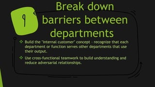 Break down
barriers between
departments
 Build the "internal customer" concept – recognize that each
department or function serves other departments that use
their output.
 Use cross-functional teamwork to build understanding and
reduce adversarial relationships.
9
 