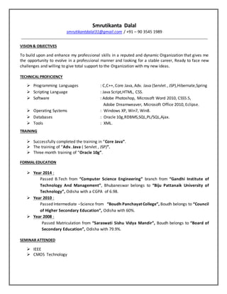 Smrutikanta Dalal
smrutikantdalal31@gmail.com / +91 – 90 3545 1989
VISION& OBJECTIVES
To build upon and enhance my professional skills in a reputed and dynamic Organization that gives me
the opportunity to evolve in a professional manner and looking for a stable career, Ready to face new
challenges and willing to give total support to the Organization with my new ideas.
TECHNICAL PROFICIENCY
 Programming Languages : C,C++, Core Java, Adv. Java (Servlet , JSP),Hibernate,Spring
 Scripting Language : Java Script,HTML, CSS.
 Software : Adobe Photoshop, Microsoft Word 2010, CSS5.5,
Adobe Dreamweaver, Microsoft Office 2010, Eclipse.
 Operating Systems : Windows XP, Win7, Win8.
 Databases : Oracle 10g,RDBMS,SQL,PL/SQL,Ajax.
 Tools : XML.
TRAINING
 Successfully completed the training in “Core Java”.
 The training of “Adv. Java ( Servlet , JSP)”.
 Three month training of “Oracle 10g”.
FORMAL EDUCATION
 Year 2014 :
Passed B.Tech from “Computer Science Engineering” branch from “Gandhi Institute of
Technology And Management”, Bhubaneswar belongs to “Biju Pattanaik University of
Technology”, Odisha with a CGPA of 6.98.
 Year 2010 :
Passed Intermediate –Science from “Boudh Panchayat College”, Boudh belongs to “Council
of Higher Secondary Education”, Odisha with 60%.
 Year 2008 :
Passed Matriculation from “Saraswati Sishu Vidya Mandir”, Boudh belongs to “Board of
Secondary Education”, Odisha with 79.9%.
SEMINAR ATTENDED
 IEEE
 CMOS Technology
 