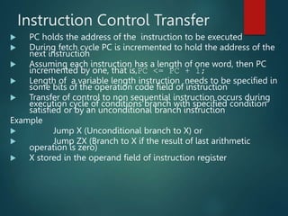 Instruction Control Transfer
 PC holds the address of the instruction to be executed
 During fetch cycle PC is incremented to hold the address of the
next instruction
 Assuming each instruction has a length of one word, then PC
incremented by one, that is,PC <= PC + 1;
 Length of a variable length instruction needs to be specified in
some bits of the operation code field of instruction
 Transfer of control to non sequential instruction occurs during
execution cycle of conditions branch with specified condition
satisfied or by an unconditional branch instruction
Example
 Jump X (Unconditional branch to X) or
 Jump ZX (Branch to X if the result of last arithmetic
operation is zero)
 X stored in the operand field of instruction register
 