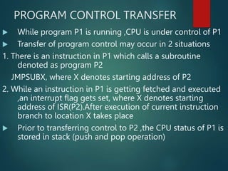 PROGRAM CONTROL TRANSFER
 While program P1 is running ,CPU is under control of P1
 Transfer of program control may occur in 2 situations
1. There is an instruction in P1 which calls a subroutine
denoted as program P2
JMPSUBX, where X denotes starting address of P2
2. While an instruction in P1 is getting fetched and executed
,an interrupt flag gets set, where X denotes starting
address of ISR(P2).After execution of current instruction
branch to location X takes place
 Prior to transferring control to P2 ,the CPU status of P1 is
stored in stack (push and pop operation)
 