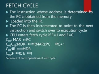 FETCH CYCLE
 The instruction whose address is determined by
the PC is obtained from the memory
 Loaded into the IR.
 The PC is then incremented to point to the next
instruction and switch over to execution cycle
 CPU enters fetch cycle if F=1 and E=0
C01: MAR PC
C02C03:MDR M(MAR);PC PC+1
C04:IR MDR
C05:F 0; E 1
Sequence of micro operations of fetch cycle
 