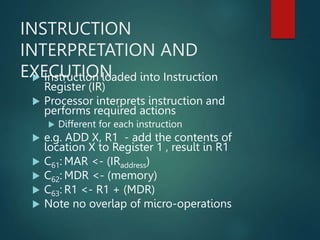 INSTRUCTION
INTERPRETATION AND
EXECUTION
 Instruction loaded into Instruction
Register (IR)
 Processor interprets instruction and
performs required actions
 Different for each instruction
 e.g. ADD X, R1 - add the contents of
location X to Register 1 , result in R1
 C61: MAR <- (IRaddress)
 C62: MDR <- (memory)
 C63: R1 <- R1 + (MDR)
 Note no overlap of micro-operations
 