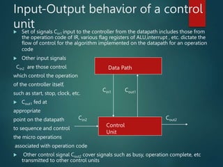 Input-Output behavior of a control
unit
 Set of signals Cin1 input to the controller from the datapath includes those from
the operation code of IR, various flag registers of ALU,interrupt , etc. dictate the
flow of control for the algorithm implemented on the datapath for an operation
code
 Other input signals
Cin2 are those control
which control the operation
of the controller itself,
such as start, stop, clock, etc.
 Cout1 fed at
appropriate
point on the datapath
to sequence and control
the micro operations
associated with operation code
 Other control signal Cout2 cover signals such as busy, operation complete, etc
transmitted to other control units
Data Path
Control
Unit
Cin2 Cout2
Cin1 Cout1
 
