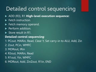 Detailed control sequencing
 ADD (R3), R1 High-level execution sequence:
 Fetch instruction.
 Fetch memory operand.
 Perform addition.
 Store result in R1.
Detailed control sequencing:
1: PCout, MARin, Read, Clear Y, Set carry-in to ALU, Add, Zin
2: Zout, PCin, WMFC
3: MDRout, IRin
4: R3out, MARin, Read
5: R1out, Yin, WMFC
6: MDRout, Add, ZinZout, R1in, END
 