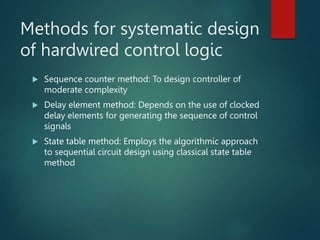 Methods for systematic design
of hardwired control logic
 Sequence counter method: To design controller of
moderate complexity
 Delay element method: Depends on the use of clocked
delay elements for generating the sequence of control
signals
 State table method: Employs the algorithmic approach
to sequential circuit design using classical state table
method
 