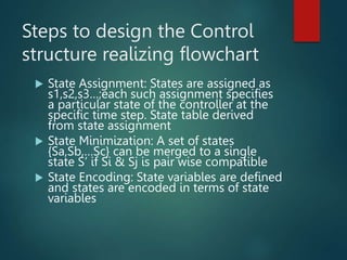 Steps to design the Control
structure realizing flowchart
 State Assignment: States are assigned as
s1,s2,s3…;each such assignment specifies
a particular state of the controller at the
specific time step. State table derived
from state assignment
 State Minimization: A set of states
{Sa,Sb,…Sc} can be merged to a single
state S’ if Si & Sj is pair wise compatible
 State Encoding: State variables are defined
and states are encoded in terms of state
variables
 