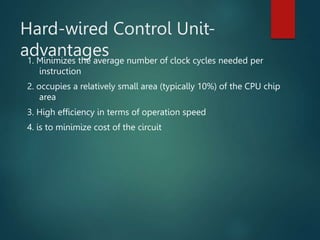 Hard-wired Control Unit-
advantages
1. Minimizes the average number of clock cycles needed per
instruction
2. occupies a relatively small area (typically 10%) of the CPU chip
area
3. High efficiency in terms of operation speed
4. is to minimize cost of the circuit
 