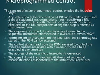 Microprogrammed Control
The concept of micro programmed control, employ the following
steps:
1. Any instruction to be executed on a CPU can be broken down into
a set of sequential micro operations – each specifying a RTL
operation on the data path. The set of micro operations to be
executed on the RTL components at any time step is referred as
microinstructions.
2. The sequence of control signals necessary to execute the
sequential microinstructions stored in ROM called control ROM
3. To implement an instruction on the data path , the control signals
stored in the ROM can be accessed
4. The control signals read from the ROM are used to control the
micro operations associated with a microinstruction to be
executed at any time step
5. The address of the next micro instruction is generated
6. The steps 3,4 and 5 are repeated till the set of sequential
microinstructions associated with the instruction is executed
 