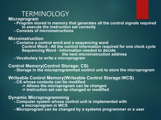 TERMINOLOGY
Microprogram
- Program stored in memory that generates all the control signals required
to execute the instruction set correctly
- Consists of microinstructions
Microinstruction
- Contains a control word and a sequencing word
Control Word - All the control information required for one clock cycle
Sequencing Word - Information needed to decide
the next microinstruction address
- Vocabulary to write a microprogram
Control Memory(Control Storage: CS)
- Storage in the microprogrammed control unit to store the microprogram
Writeable Control Memory(Writeable Control Storage:WCS)
- CS whose contents can be modified
-> Allows the microprogram can be changed
-> Instruction set can be changed or modified
Dynamic Microprogramming
- Computer system whose control unit is implemented with
a microprogram in WCS
- Microprogram can be changed by a systems programmer or a user
 