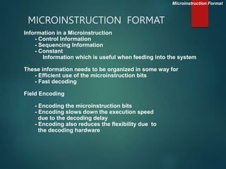 MICROINSTRUCTION FORMAT
Microinstruction Format
Information in a Microinstruction
- Control Information
- Sequencing Information
- Constant
Information which is useful when feeding into the system
These information needs to be organized in some way for
- Efficient use of the microinstruction bits
- Fast decoding
Field Encoding
- Encoding the microinstruction bits
- Encoding slows down the execution speed
due to the decoding delay
- Encoding also reduces the flexibility due to
the decoding hardware
 