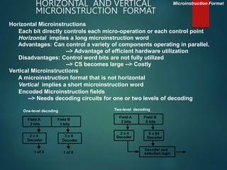 HORIZONTAL AND VERTICAL
MICROINSTRUCTION FORMAT
Horizontal Microinstructions
Each bit directly controls each micro-operation or each control point
Horizontal implies a long microinstruction word
Advantages: Can control a variety of components operating in parallel.
--> Advantage of efficient hardware utilization
Disadvantages: Control word bits are not fully utilized
--> CS becomes large --> Costly
Vertical Microinstructions
A microinstruction format that is not horizontal
Vertical implies a short microinstruction word
Encoded Microinstruction fields
--> Needs decoding circuits for one or two levels of decoding
Microinstruction Format
One-level decoding
Field A
2 bits
2 x 4
Decoder
3 x 8
Decoder
Field B
3 bits
1 of 4 1 of 8
Two-level decoding
Field A
2 bits
2 x 4
Decoder
6 x 64
Decoder
Field B
6 bits
Decoder and
selection logic
 