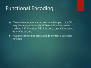 Functional Encoding
 The micro operations executed in a data path of a CPU
may be categorized under different function names
such as Shift function, Add function, Logical functions,
Input-Output, etc
 Multiple control bits associated to control a specified
function
 