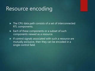 Resource encoding
 The CPU data path consists of a set of interconnected
RTL components.
 Each of these components or a subset of such
components viewed as a resource.
 If control signals associated with such a resource are
mutually exclusive, then they can be encoded in a
single control field.
 