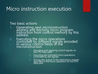Micro instruction execution
Two basic actions
1. Generating next microinstruction
address and fetching micro program
instruction from control memory by this
address
2. Executing the micro operations
controlled by different signals encoded
in various control fields of the
microinstruction
1. Decoding and applying control signals on
the CPU data path
2. Executing the intended micro operations
controlled by the signals
3. Storing the output in the destination register
specified in the micro operation on the CPU
data path
 