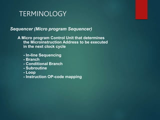 TERMINOLOGY
Sequencer (Micro program Sequencer)
A Micro program Control Unit that determines
the Microinstruction Address to be executed
in the next clock cycle
- In-line Sequencing
- Branch
- Conditional Branch
- Subroutine
- Loop
- Instruction OP-code mapping
 
