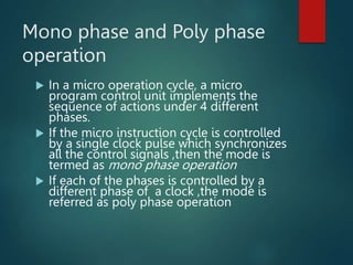 Mono phase and Poly phase
operation
 In a micro operation cycle, a micro
program control unit implements the
sequence of actions under 4 different
phases.
 If the micro instruction cycle is controlled
by a single clock pulse which synchronizes
all the control signals ,then the mode is
termed as mono phase operation
 If each of the phases is controlled by a
different phase of a clock ,the mode is
referred as poly phase operation
 