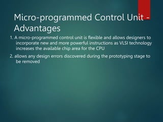 Micro-programmed Control Unit -
Advantages
1. A micro-programmed control unit is flexible and allows designers to
incorporate new and more powerful instructions as VLSI technology
increases the available chip area for the CPU
2. allows any design errors discovered during the prototyping stage to
be removed
 