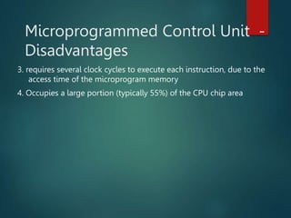 Microprogrammed Control Unit -
Disadvantages
3. requires several clock cycles to execute each instruction, due to the
access time of the microprogram memory
4. Occupies a large portion (typically 55%) of the CPU chip area
 