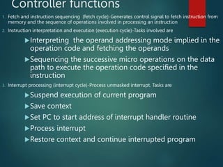Controller functions
1. Fetch and instruction sequencing (fetch cycle)-Generates control signal to fetch instruction from
memory and the sequence of operations involved in processing an instruction
2. Instruction interpretation and execution (execution cycle)-Tasks involved are
Interpreting the operand addressing mode implied in the
operation code and fetching the operands
Sequencing the successive micro operations on the data
path to execute the operation code specified in the
instruction
3. Interrupt processing (interrupt cycle)-Process unmasked interrupt. Tasks are
Suspend execution of current program
Save context
Set PC to start address of interrupt handler routine
Process interrupt
Restore context and continue interrupted program
 