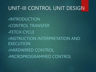 UNIT-III CONTROL UNIT DESIGN
•INTRODUCTION
•CONTROL TRANSFER
•FETCH CYCLE
•INSTRUCTION INTERPRETATION AND
EXECUTION
•HARDWIRED CONTROL
•MICROPROGRAMMED CONTROL
 