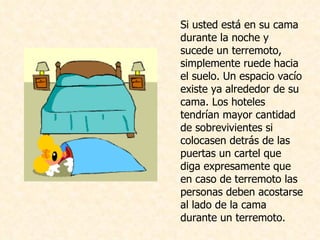 Si usted está en su cama durante la noche y sucede un terremoto, simplemente ruede hacia el suelo. Un espacio vacío existe ya alrededor de su cama. Los hoteles tendrían mayor cantidad de sobrevivientes si colocasen detrás de las puertas un cartel que diga expresamente que en caso de terremoto las personas deben acostarse al lado de la cama durante un terremoto.  