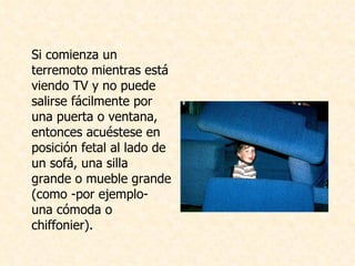 Si comienza un terremoto mientras está viendo TV y no puede salirse fácilmente por una puerta o ventana, entonces acuéstese en posición fetal al lado de un sofá, una silla grande o mueble grande (como -por ejemplo- una cómoda o chiffonier).   