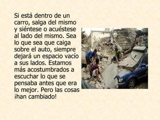 Si está dentro de un carro, salga del mismo y siéntese o acuéstese al lado del mismo. Sea lo que sea que caiga sobre el auto, siempre dejará un espacio vacío a sus lados. Estamos más acostumbrados a escuchar lo que se pensaba antes que era lo mejor. Pero las cosas ¡han cambiado! 