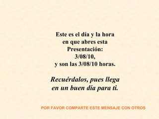 Este es el día y la hora en que abres esta Presentación: 3/08/10 , y son las  3/08/10  horas. Recuérdalos, pues llega en un buen día para ti. POR FAVOR COMPARTE  ESTE MENSAJE CON OTROS 