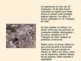 La experiencia se hizo con 20 maniquíes: 10 de ellos fueron colocados en lugares que hasta ahora se usaban como posibles lugares seguros. Los otros 10 fueron colocados en "El Triángulo de Vida".    Se hizo explotar el edificio y al entrar vimos que los primeros 10 maniquíes estaban destrozados y los otros, situados en el "El Triángulo de Vida" estaban en perfectas condiciones.  Relato cierto: El primer edificio al que entré durante el terremoto mexicano fue una escuela en México en 1985 y los niños, como era de esperarse, estaban debajo de los pupitres, todos muertos y aplastados.  