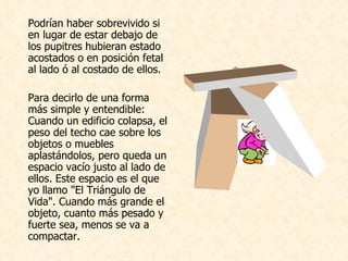 Podrían haber sobrevivido si en lugar de estar debajo de los pupitres hubieran estado acostados o en posición fetal al lado ó al costado de ellos.    Para decirlo de una forma más simple y entendible: Cuando un edificio colapsa, el peso del techo cae sobre los objetos o muebles aplastándolos, pero queda un espacio vacío justo al lado de ellos. Este espacio es el que yo llamo "El Triángulo de Vida". Cuando más grande el objeto, cuanto más pesado y fuerte sea, menos se va a compactar.    