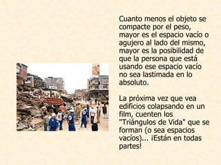 Cuanto menos el objeto se compacte por el peso, mayor es el espacio vacío o agujero al lado del mismo, mayor es la posibilidad de que la persona que está usando ese espacio vacío no sea lastimada en lo absoluto. La próxima vez que vea edificios colapsando en un film, cuenten los "Triángulos de Vida" que se forman (o sea espacios vacíos)... ¡Están en todas partes!  