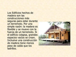 Los Edificios hechos de madera son las construcciones más seguras para estar durante un terremoto. Por una simple razón: la madera es flexible y se mueve con la fuerza de un terremoto. Si el edificio colapsa, grandes espacios vacíos se crean. Inclusive una construcción de madera tiene menos peso de caída que los ladrillos. 