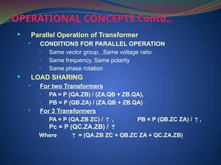  Parallel Operation of Transformer
 CONDITIONS FOR PARALLEL OPERATION
 Same vector group. ,Same voltage ratio
 Same frequency, Same polarity
 Same phase rotation
 LOAD SHARING
 For two Transformers
 PA = P (QA.ZB) / (ZA.QB + ZB.QA),
 PB = P (QB.ZA) / (ZA.QB + ZB.QA)
 For 3 Transformers
PA = P (QA.ZB ZC) /  , PB = P (QB.ZC ZA) / ,
Pc = P (QC.ZA.ZB) / 
Where  = (QA.ZB ZC + QB.ZC ZA + QC.ZA.ZB)
OPERATIONAL CONCEPTS Contd..
 