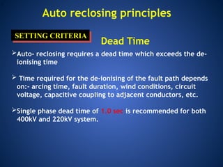 .
Auto reclosing principles
SETTING CRITERIA
Dead Time
Auto- reclosing requires a dead time which exceeds the de-
ionising time
 Time required for the de-ionising of the fault path depends
on:- arcing time, fault duration, wind conditions, circuit
voltage, capacitive coupling to adjacent conductors, etc.
Single phase dead time of 1.0 sec is recommended for both
400kV and 220kV system.
 