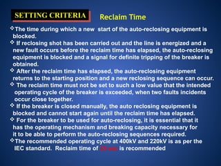 SETTING CRITERIA Reclaim Time
The time during which a new start of the auto-reclosing equipment is
blocked.
 If reclosing shot has been carried out and the line is energized and a
new fault occurs before the reclaim time has elapsed, the auto-reclosing
equipment is blocked and a signal for definite tripping of the breaker is
obtained.
 After the reclaim time has elapsed, the auto-reclosing equipment
returns to the starting position and a new reclosing sequence can occur.
 The reclaim time must not be set to such a low value that the intended
operating cycle of the breaker is exceeded, when two faults incidents
occur close together.
 If the breaker is closed manually, the auto reclosing equipment is
blocked and cannot start again until the reclaim time has elapsed.
 For the breaker to be used for auto-reclosing, it is essential that it
has the operating mechanism and breaking capacity necessary for
it to be able to perform the auto-reclosing sequences required.
The recommended operating cycle at 400kV and 220kV is as per the
IEC standard. Reclaim time of 25 sec is recommended
 
